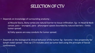 SELECTION OF CTV
• Depends on knowledge of surrounding anatomy :
a) Muscle fascia, Bony cortex are natural barrier to tissue infiltration. Eg:- In Head & Neck
cancer, para – laryngeal, para - pharyngeal spaces bounded by natural barriers – limits
tumor spread.
b) Fatty spaces are easy conduits for tumor spread.
• Depends on the biological & clinical behavior of the tumor. Eg:- Sarcoma – less propensity for
lymph nodal spread – Post op CTV includes post op tumor bed using the principle of fascial
confinement.
 