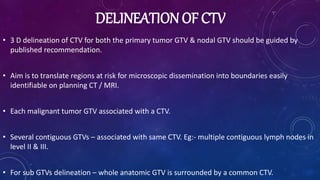 DELINEATION OF CTV
• 3 D delineation of CTV for both the primary tumor GTV & nodal GTV should be guided by
published recommendation.
• Aim is to translate regions at risk for microscopic dissemination into boundaries easily
identifiable on planning CT / MRI.
• Each malignant tumor GTV associated with a CTV.
• Several contiguous GTVs – associated with same CTV. Eg:- multiple contiguous lymph nodes in
level II & III.
• For sub GTVs delineation – whole anatomic GTV is surrounded by a common CTV.
 
