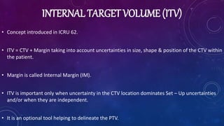 INTERNAL TARGET VOLUME (ITV)
• Concept introduced in ICRU 62.
• ITV = CTV + Margin taking into account uncertainties in size, shape & position of the CTV within
the patient.
• Margin is called Internal Margin (IM).
• ITV is important only when uncertainty in the CTV location dominates Set – Up uncertainties
and/or when they are independent.
• It is an optional tool helping to delineate the PTV.
 