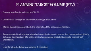 PLANNING TARGET VOLUME (PTV)
• Concept was first introduced in ICRU 50.
• Geometrical concept for treatment planning & evaluation.
• Margin takes into account both the internal and the set up uncertainties.
• Recommended tool to shape absorbed dose distribution to ensure that the prescribed dose is
delivered to all parts of CTV with a clinically acceptable probability despite geometrical
uncertainty.
• Used for absorbed dose prescription & reporting.
 