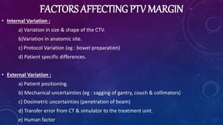 FACTORS AFFECTING PTV MARGIN
• Internal Variation :
a) Variation in size & shape of the CTV.
b)Variation in anatomic site.
c) Protocol Variation (eg : bowel preparation)
d) Patient specific differences.
• External Variation :
a) Patient positioning.
b) Mechanical uncertainties (eg : sagging of gantry, couch & collimators)
c) Dosimetric uncertainties (penetration of beam)
d) Transfer error from CT & simulator to the treatment unit.
e) Human factor
 
