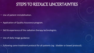 STEPS TO REDUCE UNCERTAINTIES
• Use of patient immobilization.
• Application of Quality Assurance program.
• Skill & experience of the radiation therapy technologists.
• Use of daily image guidance
• Following same treatment protocol for all patients (eg : bladder or bowel protocol).
 