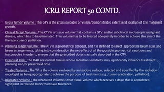 ICRU REPORT 50 CONTD.
• Gross Tumor Volume : The GTV is the gross palpable or visible/demonstrable extent and location of the malignant
growth.
• Clinical Target Volume : The CTV is a tissue volume that contains a GTV and/or subclinical microscopic malignant
disease, which has to be eliminated. This volume has to be treated adequately in order to achieve the aim of the
therapy: cure or palliation.
• Planning Target Volume : The PTV is a geometrical concept, and it is defined to select appropriate beam sizes and
beam arrangements, taking into consideration the net effect of all the possible geometrical varaitions and
inaccuracies in order to ensure that the prescribed dose is actually absorbed in the CTV.
• Organs at Risk : The OAR are normal tissues whose radiation sensitivity may significantly influence treatment
planning and/or prescribed dose.
• Treated Volume : The TV is the volume enclosed by an isodose surface, selected and specified by the radiation
oncologist as being appropriate to achieve the purpose of treatment (e.g., tumor eradication, palliation).
• Irradiated Volume : The Irradiated Volume is that tissue volume which receives a dose that is considered
significant in relation to normal tissue tolerance.
 