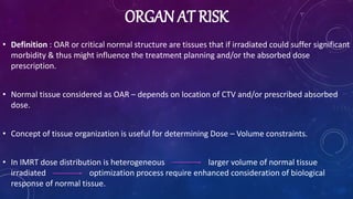 ORGAN AT RISK
• Definition : OAR or critical normal structure are tissues that if irradiated could suffer significant
morbidity & thus might influence the treatment planning and/or the absorbed dose
prescription.
• Normal tissue considered as OAR – depends on location of CTV and/or prescribed absorbed
dose.
• Concept of tissue organization is useful for determining Dose – Volume constraints.
• In IMRT dose distribution is heterogeneous larger volume of normal tissue
irradiated optimization process require enhanced consideration of biological
response of normal tissue.
 