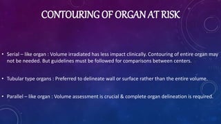CONTOURING OF ORGAN AT RISK
• Serial – like organ : Volume irradiated has less impact clinically. Contouring of entire organ may
not be needed. But guidelines must be followed for comparisons between centers.
• Tubular type organs : Preferred to delineate wall or surface rather than the entire volume.
• Parallel – like organ : Volume assessment is crucial & complete organ delineation is required.
 