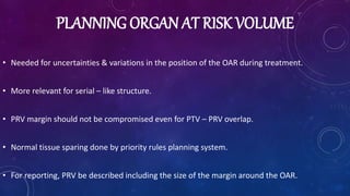 PLANNING ORGAN AT RISK VOLUME
• Needed for uncertainties & variations in the position of the OAR during treatment.
• More relevant for serial – like structure.
• PRV margin should not be compromised even for PTV – PRV overlap.
• Normal tissue sparing done by priority rules planning system.
• For reporting, PRV be described including the size of the margin around the OAR.
 