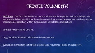 TREATED VOLUME (TV)
• Definition : The TV is the volume of tissue enclosed within a specific isodose envelope, with
the absorbed dose specified by the radiation oncology team as appropriate to achieve tumor
eradication or palliation, within the bounds of acceptable complications.
• Concept introduced by ICRU 62.
• D98% could be selected to determine Treated Volume.
• Evaluation is important to find the cause of local recurrence (inside or outside TV).
 