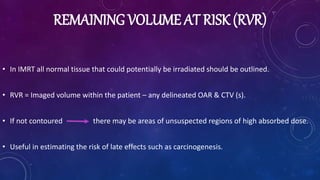 REMAINING VOLUME AT RISK (RVR)
• In IMRT all normal tissue that could potentially be irradiated should be outlined.
• RVR = Imaged volume within the patient – any delineated OAR & CTV (s).
• If not contoured there may be areas of unsuspected regions of high absorbed dose.
• Useful in estimating the risk of late effects such as carcinogenesis.
 