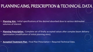 PLANNING AIMS, PRESCRIPTION & TECHNICAL DATA
• Planning Aim : Initial specifications of the desired absorbed dose to various delineated
volumes of interest.
• Planning Prescription : Complete set of finally accepted values after complex beam delivery
optimization (modification of initial planning aims).
• Accepted Treatment Plan : Final Plan Prescription + Required Technical Data.
 