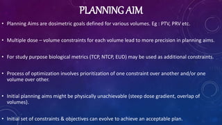 PLANNING AIM
• Planning Aims are dosimetric goals defined for various volumes. Eg : PTV, PRV etc.
• Multiple dose – volume constraints for each volume lead to more precision in planning aims.
• For study purpose biological metrics (TCP, NTCP, EUD) may be used as additional constraints.
• Process of optimization involves prioritization of one constraint over another and/or one
volume over other.
• Initial planning aims might be physically unachievable (steep dose gradient, overlap of
volumes).
• Initial set of constraints & objectives can evolve to achieve an acceptable plan.
 