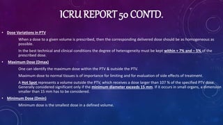ICRU REPORT 50 CONTD.
• Dose Variations in PTV
When a dose to a given volume is prescribed, then the corresponding delivered dose should be as homogeneous as
possible.
In the best technical and clinical conditions the degree of heterogeneity must be kept within + 7% and – 5% of the
prescribed dose.
• Maximum Dose (Dmax)
One can identify the maximum dose within the PTV & outside the PTV.
Maximum dose to normal tissues is of importance for limiting and for evaluation of side effects of treatment.
A Hot Spot represents a volume outside the PTV, which receives a dose larger than 107 % of the specified PTV dose.
Generally considered significant only if the minimum diameter exceeds 15 mm. If it occurs in small organs, a dimension
smaller than 15 mm has to be considered.
• Minimum Dose (Dmin)
Minimum dose is the smallest dose in a defined volume.
 