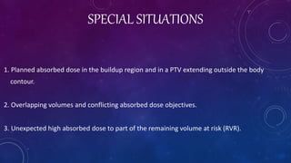 SPECIAL SITUATIONS
1. Planned absorbed dose in the buildup region and in a PTV extending outside the body
contour.
2. Overlapping volumes and conflicting absorbed dose objectives.
3. Unexpected high absorbed dose to part of the remaining volume at risk (RVR).
 