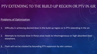 PTV EXTENDING TO THE BUILD UP REGION OR PTV IN AIR
Problems of Optimization
1. Difficulty in achieving desired dose in the build up region or in PTV extending in the air.
2. Attempts to increase dose in these areas leads to inhomogeneous or high absorbed dose
elsewhere.
3. Flash will not be created by bounding PTV expansion by skin contour.
 