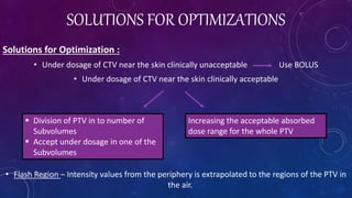 SOLUTIONS FOR OPTIMIZATIONS
Solutions for Optimization :
• Under dosage of CTV near the skin clinically unacceptable Use BOLUS
• Under dosage of CTV near the skin clinically acceptable
• Flash Region – Intensity values from the periphery is extrapolated to the regions of the PTV in
the air.
 Division of PTV in to number of
Subvolumes
 Accept under dosage in one of the
Subvolumes
Increasing the acceptable absorbed
dose range for the whole PTV
 