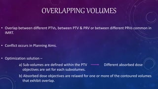 OVERLAPPING VOLUMES
• Overlap between different PTVs, between PTV & PRV or between different PRVs common in
IMRT.
• Conflict occurs in Planning Aims.
• Optimization solution –
a) Sub-volumes are defined within the PTV Different absorbed dose
objectives are set for each subvolumes.
b) Absorbed dose objectives are relaxed for one or more of the contoured volumes
that exhibit overlap.
 