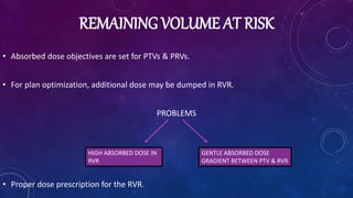REMAINING VOLUME AT RISK
• Absorbed dose objectives are set for PTVs & PRVs.
• For plan optimization, additional dose may be dumped in RVR.
PROBLEMS
• Proper dose prescription for the RVR.
HIGH ABSORBED DOSE IN
RVR
GENTLE ABSORBED DOSE
GRADIENT BETWEEN PTV & RVR
 