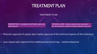 TREATMENT PLAN
TREATMENT PLAN
• Physician approval of a given plan implies approval of the technical aspects of the treatment.
• Laws require plan approval from additional personnel (eg :- medical physicist)
PRESCRIPTION – Complete set of finally optimized
planning aim
TECHNICAL DATA – Data to execute the treatment.
Eg:- No.of beams, aperture shape, Monitor Units etc.
 