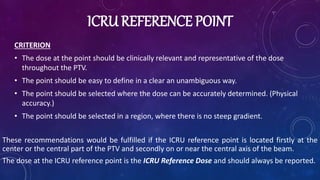 ICRU REFERENCE POINT
CRITERION
• The dose at the point should be clinically relevant and representative of the dose
throughout the PTV.
• The point should be easy to define in a clear an unambiguous way.
• The point should be selected where the dose can be accurately determined. (Physical
accuracy.)
• The point should be selected in a region, where there is no steep gradient.
These recommendations would be fulfilled if the ICRU reference point is located firstly at the
center or the central part of the PTV and secondly on or near the central axis of the beam.
The dose at the ICRU reference point is the ICRU Reference Dose and should always be reported.
 
