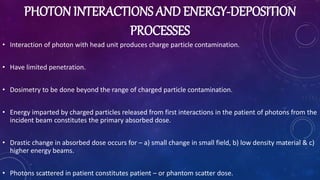 PHOTON INTERACTIONS AND ENERGY-DEPOSITION
PROCESSES
• Interaction of photon with head unit produces charge particle contamination.
• Have limited penetration.
• Dosimetry to be done beyond the range of charged particle contamination.
• Energy imparted by charged particles released from first interactions in the patient of photons from the
incident beam constitutes the primary absorbed dose.
• Drastic change in absorbed dose occurs for – a) small change in small field, b) low density material & c)
higher energy beams.
• Photons scattered in patient constitutes patient – or phantom scatter dose.
 