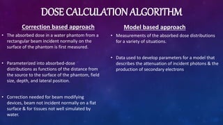 DOSE CALCULATION ALGORITHM
Correction based approach
• The absorbed dose in a water phantom from a
rectangular beam incident normally on the
surface of the phantom is first measured.
• Parameterized into absorbed-dose
distributions as functions of the distance from
the source to the surface of the phantom, field
size, depth, and lateral position.
• Correction needed for beam modifying
devices, beam not incident normally on a flat
surface & for tissues not well simulated by
water.
Model based approach
• Measurements of the absorbed dose distributions
for a variety of situations.
• Data used to develop parameters for a model that
describes the attenuation of incident photons & the
production of secondary electrons
 