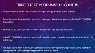 PRINCIPLES OF MODEL BASED ALGORITHM
• Direct computation of the absorbed dose per energy fluence in the patient.
• Convolution or Superposition methods – transport kernels are generated by MONTE CARLO
Simulation.
• MONTE CARLO SIMULATION – Direct simulation of the particle transport.
• In MONTE CARLO simulation dose is calculated in water equivalent material which mimics the
soft tissue.
• For dose calculation in bone, the correction is made by scalar multiplication using a ratio of
average mass collision stopping power of water to bone.
 