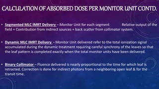 CALCULATIONOF ABSORBED DOSE PER MONITOR UNIT CONTD.
• Segmented MLC IMRT Delivery – Monitor Unit for each segment Relative output of the
field + Contribution from indirect sources + back scatter from collimator system.
• Dynamic MLC IMRT Delivery - Monitor Unit delivered refer to the total ionization signal
accumulated during the dynamic treatment requiring careful synchrony of the leaves so that
the leaf pattern is completed exactly when the total monitor units have been delivered.
• Binary Collimator – Fluence delivered is nearly proportional to the time for which leaf is
retracted. Correction is done for indirect photons from a neighboring open leaf & for the
transit time.
 