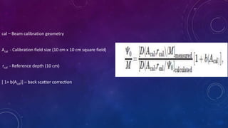 cal – Beam calibration geometry
Acal - Calibration field size (10 cm x 10 cm square field)
rcal - Reference depth (10 cm)
[ 1+ b(Acal)] – back scatter correction
 
