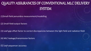 QUALITY ASSURANCES OF CONVENTIONAL MLC DELIVERY
SYSTEM
(1)Small-field penumbra measurement/modelling
(2) Small-field output factors
(3) Leaf-gap offset factor to correct discrepancies between the light field and radiation field
(4) MLC leakage/transmission factors
(5) Leaf-sequencer accuracy
 