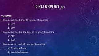 ICRU REPORT 50
VOLUMES
• Volumes defined prior to treatment planning :
a) GTV
b) CTV
• Volumes defined at the time of trea...