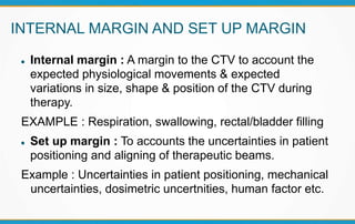 INTERNAL MARGIN AND SET UP MARGIN
 Internal margin : A margin to the CTV to account the
expected physiological movements & expected
variations in size, shape & position of the CTV during
therapy.
EXAMPLE : Respiration, swallowing, rectal/bladder filling
 Set up margin : To accounts the uncertainties in patient
positioning and aligning of therapeutic beams.
Example : Uncertainties in patient positioning, mechanical
uncertainties, dosimetric uncertnities, human factor etc.
 