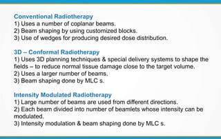 Conventional Radiotherapy
1) Uses a number of coplanar beams.
2) Beam shaping by using customized blocks.
3) Use of wedges for producing desired dose distribution.
3D – Conformal Radiotherapy
1) Uses 3D planning techniques & special delivery systems to shape the
fields – to reduce normal tissue damage close to the target volume.
2) Uses a larger number of beams.
3) Beam shaping done by MLC s.
Intensity Modulated Radiotherapy
1) Large number of beams are used from different directions.
2) Each beam divided into number of beamlets whose intensity can be
modulated.
3) Intensity modulation & beam shaping done by MLC s.
 