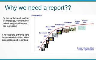 Why we need a report??
By the evolution of modern
technologies, conformity of
radio therapy techniques
has increased
It necessitate extreme care
in volume delineation, dose
prescription and recording
 