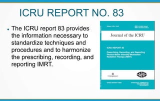 ICRU REPORT NO. 83
 The ICRU report 83 provides
the information necessary to
standardize techniques and
procedures and to harmonize
the prescribing, recording, and
reporting IMRT.
 