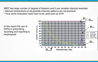 IMRT has large number of degree of freedom and it use variable intensity beamlets
▪ Manual comparisons of all possible intensity patterns are not practical
▪ Thus some evaluation tools have to be used such as DVH
In this report the use of
DVHs in prescribing,
recording and reporting is
emphasized
 