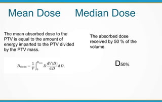 Mean Dose Median Dose
The mean absorbed dose to the
PTV is equal to the amount of
energy imparted to the PTV divided
by the PTV mass.
The absorbed dose
received by 50 % of the
volume.
D50%
 