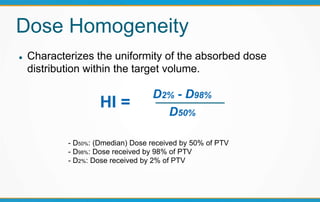 Dose Homogeneity
 Characterizes the uniformity of the absorbed dose
distribution within the target volume.
HI =
D2% - D98%
D50%
- D50%: (Dmedian) Dose received by 50% of PTV
- D98%: Dose received by 98% of PTV
- D2%: Dose received by 2% of PTV
 
