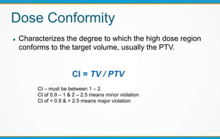 Dose Conformity
 Characterizes the degree to which the high dose region
conforms to the target volume, usually the PTV.
CI = TV / PTV
CI – must be between 1 – 2
CI of 0.9 – 1 & 2 – 2.5 means minor violation
CI of < 0.9 & > 2.5 means major violation
 