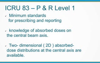 ICRU 83 – P & R Level 1
 Minimum standards
for prescribing and reporting
 knowledge of absorbed doses on
the central beam axis.
 Two- dimensional ( 2D ) absorbed-
dose distributions at the central axis are
available.
 