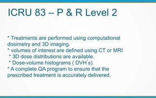 ICRU 83 – P & R Level 2
* Treatments are performed using computational
dosimetry and 3D imaging.
* volumes of interest are defined using CT or MRI
* 3D dose distributions are available.
* Dose-volume histograms ( DVH ́s).
* A complete QA program to ensure that the
prescribed treatment is accurately delivered.
 