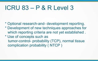 ICRU 83 – P & R Level 3
* Optional research-and- development reporting.
* Development of new techniques approaches for
which reporting criteria are not yet established .
* Use of concepts such as
tumor-control- probability (TCP), normal tissue
complication probability ( NTCP )
 