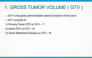 1. GROSS TUMOR VOLUME ( GTV )
 GTV is the gross demonstrable extent & location of the tumor
 GTV consists of
1) Primary Tumor GTV or GTV – T
2) Nodal GTV or GTV – N
3) Gross Metastatic Disease or GTV – M
 