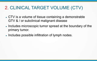 2. CLINICAL TARGET VOLUME (CTV)
 CTV is a volume of tissue containing a demonstrable
GTV & / or subclinical malignant disease
 Includes microscopic tumor spread at the boundary of the
primary tumor.
 Includes possible infiltration of lymph nodes.
 