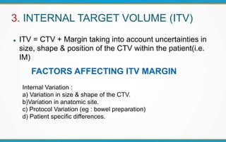 3. INTERNAL TARGET VOLUME (ITV)
 ITV = CTV + Margin taking into account uncertainties in
size, shape & position of the CTV within the patient(i.e.
IM)
Internal Variation :
a) Variation in size & shape of the CTV.
b)Variation in anatomic site.
c) Protocol Variation (eg : bowel preparation)
d) Patient specific differences.
FACTORS AFFECTING ITV MARGIN
 