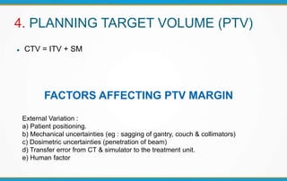 4. PLANNING TARGET VOLUME (PTV)
 CTV = ITV + SM
FACTORS AFFECTING PTV MARGIN
External Variation :
a) Patient positioning.
b) Mechanical uncertainties (eg : sagging of gantry, couch & collimators)
c) Dosimetric uncertainties (penetration of beam)
d) Transfer error from CT & simulator to the treatment unit.
e) Human factor
 