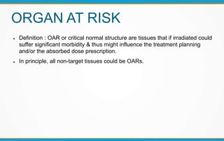 ORGAN AT RISK
 Definition : OAR or critical normal structure are tissues that if irradiated could
suffer significant morbidity & thus might influence the treatment planning
and/or the absorbed dose prescription.
 In principle, all non-target tissues could be OARs.
 
