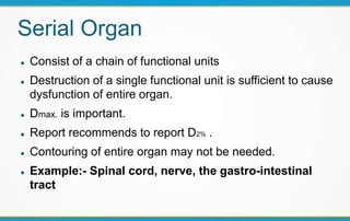 Serial Organ
 Consist of a chain of functional units
 Destruction of a single functional unit is sufficient to cause
dysfunction of entire organ.
 Dmax. is important.
 Report recommends to report D2% .
 Contouring of entire organ may not be needed.
 Example:- Spinal cord, nerve, the gastro-intestinal
tract
 