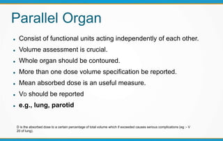Parallel Organ
 Consist of functional units acting independently of each other.
 Volume assessment is crucial.
 Whole organ should be contoured.
 More than one dose volume specification be reported.
 Mean absorbed dose is an useful measure.
 VD should be reported
 e.g., lung, parotid
D is the absorbed dose to a certain percentage of total volume which if exceeded causes serious complications (eg :- V
20 of lung).
 