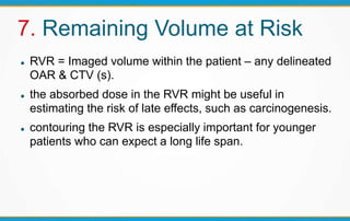 7. Remaining Volume at Risk
 RVR = Imaged volume within the patient – any delineated
OAR & CTV (s).
 the absorbed dose in the RVR might be useful in
estimating the risk of late effects, such as carcinogenesis.
 contouring the RVR is especially important for younger
patients who can expect a long life span.
 