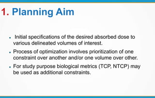 1. Planning Aim
 Initial specifications of the desired absorbed dose to
various delineated volumes of interest.
 Process of optimization involves prioritization of one
constraint over another and/or one volume over other.
 For study purpose biological metrics (TCP, NTCP) may
be used as additional constraints.
 