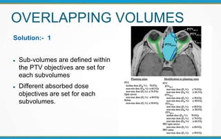 OVERLAPPING VOLUMES
Solution:- 1
 Sub-volumes are defined within
the PTV objectives are set for
each subvolumes
 Different absorbed dose
objectives are set for each
subvolumes.
 